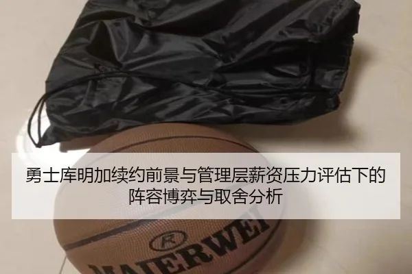 勇士库明加续约前景与管理层薪资压力评估下的阵容博弈与取舍分析