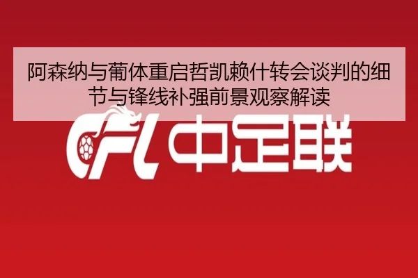 阿森纳与葡体重启哲凯赖什转会谈判的细节与锋线补强前景观察解读