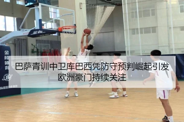 巴萨青训中卫库巴西凭防守预判崛起引发欧洲豪门持续关注