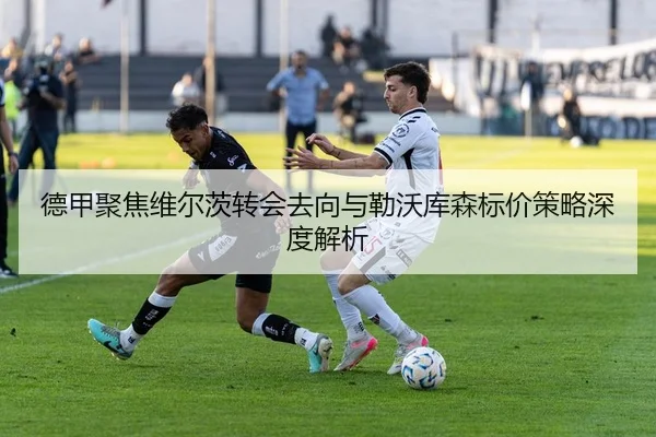 德甲聚焦维尔茨转会去向与勒沃库森标价策略深度解析