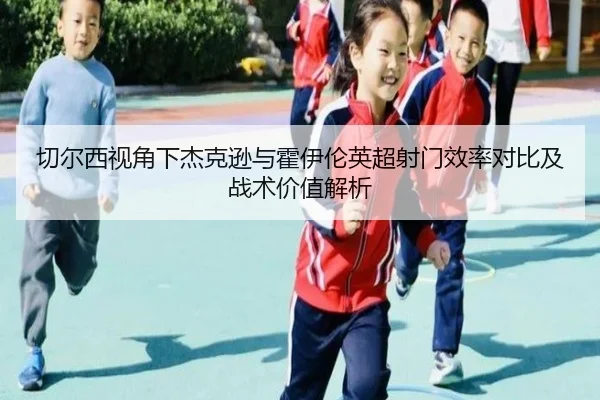 切尔西视角下杰克逊与霍伊伦英超射门效率对比及战术价值解析