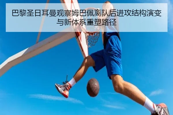 巴黎圣日耳曼观察姆巴佩离队后进攻结构演变与新体系重塑路径