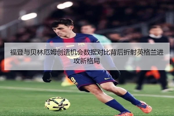 福登与贝林厄姆创造机会数据对比背后折射英格兰进攻新格局