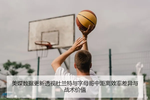 美媒数据更新透视杜兰特与字母哥中距离效率差异与战术价值